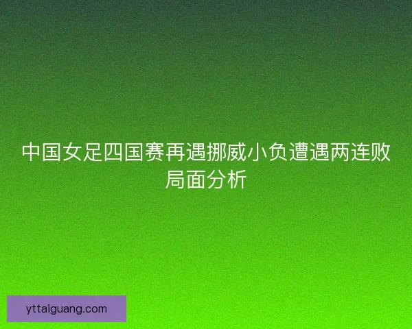 中国女足四国赛再遇挪威小负遭遇两连败局面分析