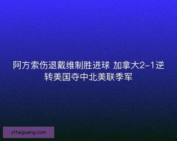阿方索伤退戴维制胜进球 加拿大2-1逆转美国夺中北美联季军