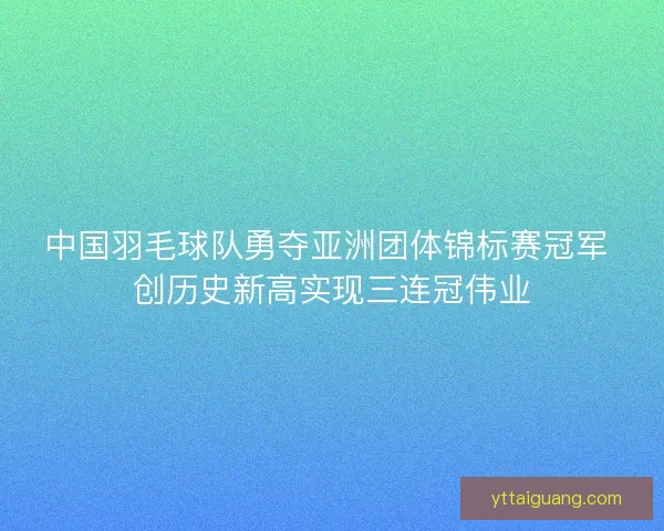 中国羽毛球队勇夺亚洲团体锦标赛冠军 创历史新高实现三连冠伟业